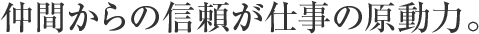 仲間からの信頼が仕事の原動力。